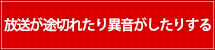 放送が途切れたり異音がしたりする